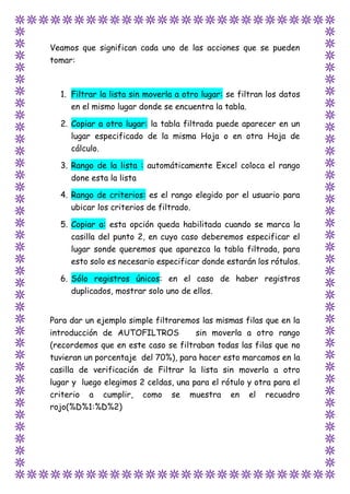 Veamos que significan cada uno de las acciones que se pueden
tomar:
1. Filtrar la lista sin moverla a otro lugar: se filtran los datos
en el mismo lugar donde se encuentra la tabla.
2. Copiar a otro lugar: la tabla filtrada puede aparecer en un
lugar especificado de la misma Hoja o en otra Hoja de
cálculo.
3. Rango de la lista : automáticamente Excel coloca el rango
done esta la lista
4. Rango de criterios: es el rango elegido por el usuario para
ubicar los criterios de filtrado.
5. Copiar a: esta opción queda habilitada cuando se marca la
casilla del punto 2, en cuyo caso deberemos especificar el
lugar sonde queremos que aparezca la tabla filtrada, para
esto solo es necesario especificar donde estarán los rótulos.
6. Sólo registros únicos: en el caso de haber registros
duplicados, mostrar solo uno de ellos.
Para dar un ejemplo simple filtraremos las mismas filas que en la
introducción de AUTOFILTROS sin moverla a otro rango
(recordemos que en este caso se filtraban todas las filas que no
tuvieran un porcentaje del 70%), para hacer esto marcamos en la
casilla de verificación de Filtrar la lista sin moverla a otro
lugar y luego elegimos 2 celdas, una para el rótulo y otra para el
criterio a cumplir, como se muestra en el recuadro
rojo(%D%1:%D%2)
 