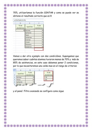 70%, utilizaríamos la función CONTAR y como se puede ver se
obtiene el resultado correcto que es 8
Vamos a dar otro ejemplo con dos condiciónes. Supongamos que
queremos saber cuántos alumnos tuvieron menos de 70% y más de
85% de asistencias, en este caso debemos poner 2 condiciones,
por lo que necesitaremos una celda mas en el rango de criterios
y el panel Filtro avanzado se configura como sigue
 