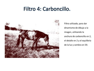 Filtro 4: Carboncillo.
Filtro utilizado, para dar
dinamismo de dibujo a la
imagen, utilizando la
anchura de carboncillo en 2,
el detalle en 2 y el equilibrio
de la luz y sombra en 59.
 