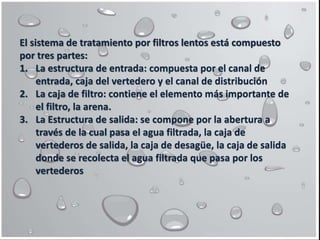 El sistema de tratamiento por filtros lentos está compuesto
por tres partes:
1. La estructura de entrada: compuesta por el canal de
entrada, caja del vertedero y el canal de distribución
2. La caja de filtro: contiene el elemento más importante de
el filtro, la arena.
3. La Estructura de salida: se compone por la abertura a
través de la cual pasa el agua filtrada, la caja de
vertederos de salida, la caja de desagüe, la caja de salida
donde se recolecta el agua filtrada que pasa por los
vertederos
 