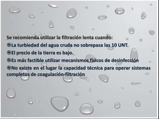 Se recomienda utilizar la filtración lenta cuando:
La turbiedad del agua cruda no sobrepasa las 10 UNT.
El precio de la tierra es bajo.
Es más factible utilizar mecanismos físicos de desinfección
No existe en el lugar la capacidad técnica para operar sistemas
completos de coagulación-filtración
 