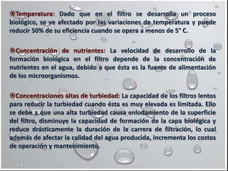 Temperatura: Dado que en el filtro se desarrolla un proceso
biológico, se ve afectado por las variaciones de temperatura y puede
reducir 50% de su eficiencia cuando se opera a menos de 5° C.
Concentración de nutrientes: La velocidad de desarrollo de la
formación biológica en el filtro depende de la concentración de
nutrientes en el agua, debido a que ésta es la fuente de alimentación
de los microorganismos.
Concentraciones altas de turbiedad: La capacidad de los filtros lentos
para reducir la turbiedad cuando ésta es muy elevada es limitada. Ello
se debe a que una alta turbiedad causa enlodamiento de la superficie
del filtro, disminuye la capacidad de formación de la capa biológica y
reduce drásticamente la duración de la carrera de filtración, lo cual
además de afectar la calidad del agua producida, incrementa los costos
de operación y mantenimiento.
 