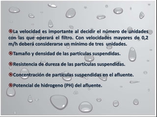 La velocidad es importante al decidir el número de unidades
con las que operará el filtro. Con velocidades mayores de 0,2
m/h deberá considerarse un mínimo de tres unidades.
Tamaño y densidad de las partículas suspendidas.
Resistencia de dureza de las partículas suspendidas.
Concentración de partículas suspendidas en el afluente.
Potencial de hidrogeno (PH) del afluente.
 