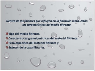 Dentro de los factores que influyen en la filtración lenta, están
las características del medio filtrante.
Tipo del medio filtrante.
Características granulométricas del material filtrante.
Peso específico del material filtrante y
Espesor de la capa filtrante.
 