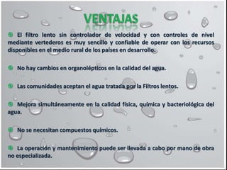  El filtro lento sin controlador de velocidad y con controles de nivel
mediante vertederos es muy sencillo y confiable de operar con los recursos
disponibles en el medio rural de los países en desarrollo.
 No hay cambios en organolépticos en la calidad del agua.
 Las comunidades aceptan el agua tratada por la Filtros lentos.
 Mejora simultáneamente en la calidad física, química y bacteriológica del
agua.
 No se necesitan compuestos químicos.
 La operación y mantenimiento puede ser llevada a cabo por mano de obra
no especializada.
 