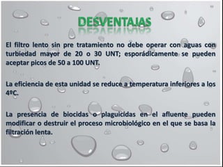 El filtro lento sin pre tratamiento no debe operar con aguas con
turbiedad mayor de 20 o 30 UNT; esporádicamente se pueden
aceptar picos de 50 a 100 UNT.
La eficiencia de esta unidad se reduce a temperatura inferiores a los
4ºC.
La presencia de biocidas o plaguicidas en el afluente pueden
modificar o destruir el proceso microbiológico en el que se basa la
filtración lenta.
 