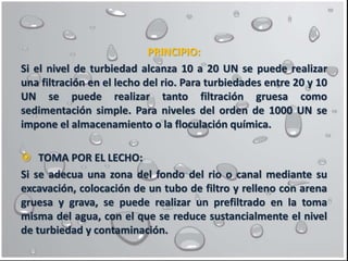 PRINCIPIO:
Si el nivel de turbiedad alcanza 10 a 20 UN se puede realizar
una filtración en el lecho del rio. Para turbiedades entre 20 y 10
UN se puede realizar tanto filtración gruesa como
sedimentación simple. Para niveles del orden de 1000 UN se
impone el almacenamiento o la floculación química.
 TOMA POR EL LECHO:
Si se adecua una zona del fondo del rio o canal mediante su
excavación, colocación de un tubo de filtro y relleno con arena
gruesa y grava, se puede realizar un prefiltrado en la toma
misma del agua, con el que se reduce sustancialmente el nivel
de turbiedad y contaminación.
 