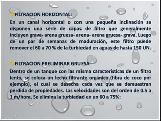 FILTRACION HORIZONTAL:
En un canal horizontal o con una pequeña inclinación se
disponen una serie de capas de filtro que generalmente
incluyen grava- arena gruesa- arena- arena gruesa- grava. Luego
de un par de semanas de maduración, este filtro puede
remover el 60 a 70 % de la turbiedad en aguas de hasta 150 UN.
FILTRACION PRELIMINAR GRUESA
Dentro de un tanque con las misma características de un filtro
lento, se coloca un lecho filtrante orgánico (fibra de coco por
ejemplo), el cual se desecha cada vez que se demuestran
perdida de propiedades. Las velocidades son del orden de 0.5 a
1 m/hora. Se elimina la turbiedad en un 60 a 75%:
 