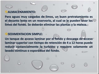 ALMACENAMIENTO:
Para aguas muy cargadas de limos, un buen pretratamiento es
el decanto lento en un reservorio, al cual se le pueden lavar los
limos del fondo. Se deberán eliminar las plantas y la maleza.
SEDIMENTACION SIMPLE:
Un tanque de acceso laminar por el fondo y descarga de acceso
laminar superior con tiempo de retención de 4 a 12 horas puede
reducir sustancialmente la turbidez y requiere solamente un
lavado continuo o esporádico del fondo.
 