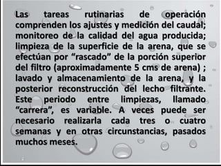 Las tareas rutinarias de operación
comprenden los ajustes y medición del caudal;
monitoreo de la calidad del agua producida;
limpieza de la superficie de la arena, que se
efectúan por “rascado” de la porción superior
del filtro (aproximadamente 5 cms de arena) ;
lavado y almacenamiento de la arena, y la
posterior reconstrucción del lecho filtrante.
Este periodo entre limpiezas, llamado
“carrera”, es variable. A veces puede ser
necesario realizarla cada tres o cuatro
semanas y en otras circunstancias, pasados
muchos meses.
 