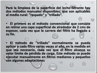 Para la limpieza de la superficie del lecho filtrante hay
dos métodos manuales disponibles, que son aplicables
al medio rural: "raspado“ y "trillado“.
• El primero es el método convencional que consiste
en retirar una capa superficial de alrededor de 2 cms de
espesor, cada vez que la carrera del filtro ha llegado a
su fin.
• El método de "trillado" normalmente se puede
aplicar a cada filtro varias veces al año, en la medida en
que sea necesario, cada vez que el filtro alcance su
valor límite de pérdida de carga. Este método se puede
ejecutar manualmente en filtros medianos y pequeños
con algunas adaptaciones
 