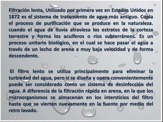 Filtración lenta, Utilizado por primera vez en Estados Unidos en
1872 es el sistema de tratamiento de agua más antiguo. Copia
el proceso de purificación que se produce en la naturaleza.
cuando el agua de lluvia atraviesa los estratos de la corteza
terrestre y forma los acuíferos o ríos subterráneos. Es un
proceso unitario biológico, en el cual se hace pasar el agua a
través de un lecho de arena a muy baja velocidad y de forma
descendente.
El filtro lento se utiliza principalmente para eliminar la
turbiedad del agua, pero si se diseña y opera convenientemente
puede ser considerado como un sistema de desinfección del
agua. A diferencia de la filtración rápida en arena, en la que los
microorganismos se almacenan en los intersticios del filtro
hasta que se vierten nuevamente en la fuente por medio del
retro lavado.
 
