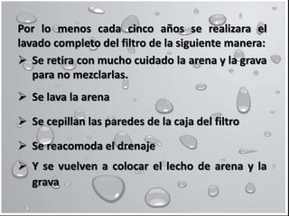 Por lo menos cada cinco años se realizara el
lavado completo del filtro de la siguiente manera:
 Se retira con mucho cuidado la arena y la grava
para no mezclarlas.
 Se lava la arena
 Se cepillan las paredes de la caja del filtro
 Se reacomoda el drenaje
 Y se vuelven a colocar el lecho de arena y la
grava
 