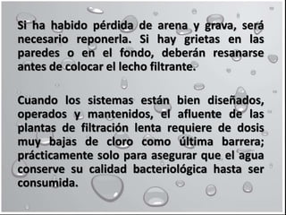 Si ha habido pérdida de arena y grava, será
necesario reponerla. Si hay grietas en las
paredes o en el fondo, deberán resanarse
antes de colocar el lecho filtrante.
Cuando los sistemas están bien diseñados,
operados y mantenidos, el afluente de las
plantas de filtración lenta requiere de dosis
muy bajas de cloro como última barrera;
prácticamente solo para asegurar que el agua
conserve su calidad bacteriológica hasta ser
consumida.
 