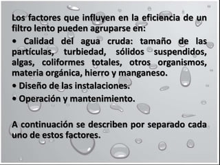 Los factores que influyen en la eficiencia de un
filtro lento pueden agruparse en:
• Calidad del agua cruda: tamaño de las
partículas, turbiedad, sólidos suspendidos,
algas, coliformes totales, otros organismos,
materia orgánica, hierro y manganeso.
• Diseño de las instalaciones.
• Operación y mantenimiento.
A continuación se describen por separado cada
uno de estos factores.
 