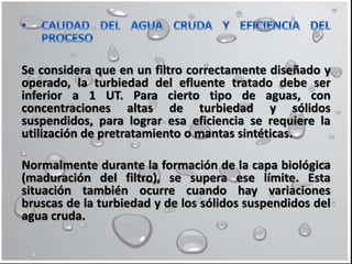 Se considera que en un filtro correctamente diseñado y
operado, la turbiedad del efluente tratado debe ser
inferior a 1 UT. Para cierto tipo de aguas, con
concentraciones altas de turbiedad y sólidos
suspendidos, para lograr esa eficiencia se requiere la
utilización de pretratamiento o mantas sintéticas.
Normalmente durante la formación de la capa biológica
(maduración del filtro), se supera ese límite. Esta
situación también ocurre cuando hay variaciones
bruscas de la turbiedad y de los sólidos suspendidos del
agua cruda.
 