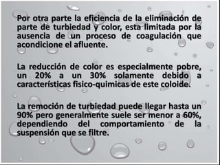 Por otra parte la eficiencia de la eliminación de
parte de turbiedad y color, esta limitada por la
ausencia de un proceso de coagulación que
acondicione el afluente.
La reducción de color es especialmente pobre,
un 20% a un 30% solamente debido a
características fisico-quimicas de este coloide.
La remoción de turbiedad puede llegar hasta un
90% pero generalmente suele ser menor a 60%,
dependiendo del comportamiento de la
suspensión que se filtre.
 