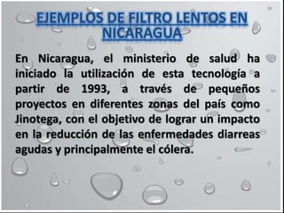 En Nicaragua, el ministerio de salud ha
iniciado la utilización de esta tecnología a
partir de 1993, a través de pequeños
proyectos en diferentes zonas del país como
Jinotega, con el objetivo de lograr un impacto
en la reducción de las enfermedades diarreas
agudas y principalmente el cólera.
EJEMPLOS DE FILTRO LENTOS EN
NICARAGUA
 