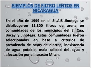 En el año de 1999 en el SILAIS Jinotega se
distribuyeron 11,300 filtros de arena en
comunidades de los municipios del El Cua,
Bocay y Jinotega. Estas comunidades fueron
seleccionadas en base a criterios de
prevalencia de casos de diarrea, inexistencia
de agua potable, mala calidad del agua y
afectación por el huracán Mitch.
EJEMPLOS DE FILTRO LENTOS EN
NICARAGUA
 