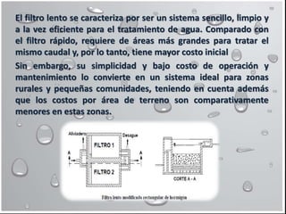 El filtro lento se caracteriza por ser un sistema sencillo, limpio y
a la vez eficiente para el tratamiento de agua. Comparado con
el filtro rápido, requiere de áreas más grandes para tratar el
mismo caudal y, por lo tanto, tiene mayor costo inicial
Sin embargo, su simplicidad y bajo costo de operación y
mantenimiento lo convierte en un sistema ideal para zonas
rurales y pequeñas comunidades, teniendo en cuenta además
que los costos por área de terreno son comparativamente
menores en estas zonas.
 