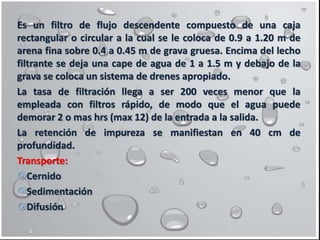 Es un filtro de flujo descendente compuesto de una caja
rectangular o circular a la cual se le coloca de 0.9 a 1.20 m de
arena fina sobre 0.4 a 0.45 m de grava gruesa. Encima del lecho
filtrante se deja una cape de agua de 1 a 1.5 m y debajo de la
grava se coloca un sistema de drenes apropiado.
La tasa de filtración llega a ser 200 veces menor que la
empleada con filtros rápido, de modo que el agua puede
demorar 2 o mas hrs (max 12) de la entrada a la salida.
La retención de impureza se manifiestan en 40 cm de
profundidad.
Transporte:
Cernido
Sedimentación
Difusión
 