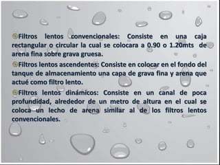 Filtros lentos convencionales: Consiste en una caja
rectangular o circular la cual se colocara a 0.90 o 1.20mts de
arena fina sobre grava gruesa.
Filtros lentos ascendentes: Consiste en colocar en el fondo del
tanque de almacenamiento una capa de grava fina y arena que
actué como filtro lento.
Filtros lentos dinámicos: Consiste en un canal de poca
profundidad, alrededor de un metro de altura en el cual se
coloca un lecho de arena similar al de los filtros lentos
convencionales.
 