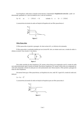 Essa frequência, onde temos a situação acima descrita, é denominada frequência de corte (fc) e pode ser
determinada, igualando-se o valor da reatância com o valor da resistência:
Xc = R

ou

1 / 2 Π fc C = R

isolando fc

⇒

fc = 1 / 2 Π R C

A característica da tensão de saída em função da frequência de um filtro passa-baixas é:

figura 2

Filtro Passa-Altas
O filtro passa-altas só permite a passagem de sinais acima de fc, os inferiores são atenuados.
O filtro passa-altas é constituído também por um circuito RC série, no entanto neste caso, a tensão de saída é a
obtida no resistor. Esse circuito é visto abaixo.

figura 3
Para ondas senoidais de altas frequências, XC assume valores baixos em comparação com R, a tensão de saída
será então praticamente igual à tensão de entrada. Para baixas frequências, XC assume valores altos em comparação ao
valor de R, atenuando a tensão de saída para um valor praticamente nulo. Dessa maneira o filtro permite a passagem de
sinais de altas frequências.
Da mesma forma que o filtro passa-baixas, na frequência de corte, onde XC é igual à R, a tensão de saída será
dada por:
__
Vs = Ve / √2
A característica da tensão de saída em função da frequência para um filtro passa-altas é:

figura 4

2 de 3

 