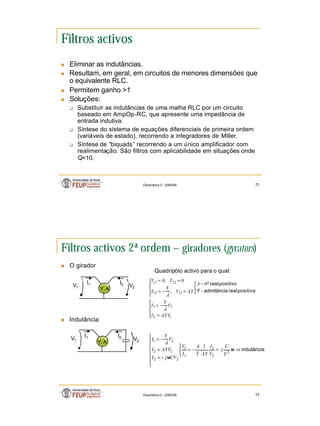 12
Electrónica 3 – 2005/06 23
Filtros activos
n Eliminar as indutâncias.
n Resultam, em geral, em circuitos de menores dimensões que
o equivalente RLC.
n Permitem ganho >1
n Soluções:
q Substituir as indutâncias de uma malha RLC por um circuito
baseado em AmpOp-RC, que apresente uma impedância de
entrada indutiva.
q Síntese do sistema de equações diferenciais de primeira ordem
(variáveis de estado), recorrendo a integradores de Miller.
q Síntese de “biquads” recorrendo a um único amplificador com
realimentação. São filtros com aplicabilidade em situações onde
Q<10.
Electrónica 3 – 2005/06 24
Filtros activos 2ª ordem – giradores (gyrators)
n O girador
n Indutância





=
−
=


 −





=
−
=
=
=
1
2
2
1
21
12
22
11
,
0
,
0
AYV
I
V
A
Y
I
A
AY
Y
A
Y
Y
Y
Y
positiva
real
admitância
-
Y
positivo
real
nº
Y, A
I1 I2 V2
V1
Quadripólo activo para o qual:
Y, A
I1 I2
V2
V1
indutância
⇒
=
−
=










−
=
=
−
=
ω
ω
2
2
2
1
1
2
2
1
2
2
1
1
Y
C
j
V
I
AY
Y
A
I
V
CV
j
I
AYV
I
V
A
Y
I
 