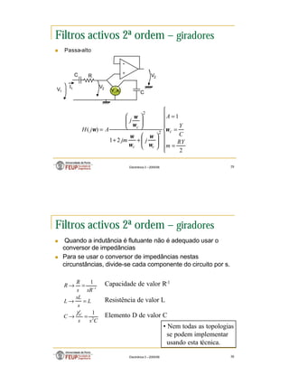 15
Electrónica 3 – 2005/06 29
Filtros activos 2ª ordem – giradores
n Passa-alto
Y, A
I1
V2
V1
+
-
V2
C
C R









=
=
=








+
+








=
2
1
2
1
)
( 2
2
RY
m
C
Y
A
j
jm
j
A
j
H c
c
c
c
ω
ω
ω
ω
ω
ω
ω
ω
Electrónica 3 – 2005/06 30
Filtros activos 2ª ordem – giradores
n Quando a indutância é flutuante não é adequado usar o
conversor de impedâncias
n Para se usar o conversor de impedâncias nestas
circunstâncias, divide-se cada componente do circuito por s.
C
s
s
C
L
s
sL
L
sR
s
R
R
sC
2
1
1
1
1
=
→
=
→
=
→ −
Capacidade de valor R-1
Resistência de valor L
Elemento D de valor C
• Nem todas as topologias
se podem implementar
usando esta técnica.
 