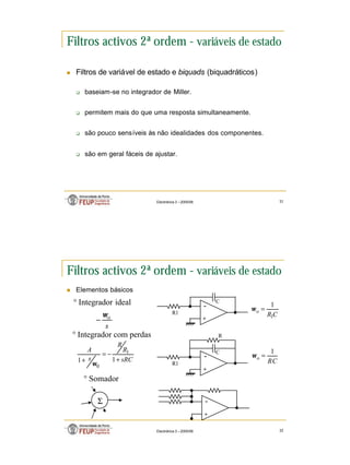 16
Electrónica 3 – 2005/06 31
Filtros activos 2ª ordem - variáveis de estado
n Filtros de variável de estado e biquads (biquadráticos)
q baseiam-se no integrador de Miller.
q permitem mais do que uma resposta simultaneamente.
q são pouco sensíveis às não idealidades dos componentes.
q são em geral fáceis de ajustar.
Electrónica 3 – 2005/06 32
Filtros activos 2ª ordem - variáveis de estado
n Elementos básicos
+
-
° Integrador ideal
R1
C
C
R
o
1
1
=
ω
+
-
Σ
° Somador
+
-
R1
C
RC
o
1
=
ω
R
sRC
R
R
s
A
+
−
=
+ 1
1
1
0
ω
s
o
ω
−
° Integrador com perdas
 