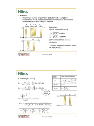 2
Electrónica 3 – 2005/06 3
Filtros
n Exemplo
q Determinar, usando um polinómio de Butterworth, a função de
transferência de um filtro passa-banda que satisfaça os requisitos de
filtragem especificados na figura seguinte.
2MHz 8MHz
0,5MHz 16MHz
-3 dB
-20 dB
f0
Resolução:
- Achar frequência central
simétricas
são
não
limite
s
frequência
as
MHz
MHz
5
,
2
4
2
1
'
2
1
0
0 =
=
=
=
c
c
p
p
f
f
f
f
f
f
ΩC
1 Ω
log
-3 dB
-20 dB
f
log
- Achar a frequência limite da banda
de rejeição (ΩC)
fp2
fp1
fc1 fc2
Electrónica 3 – 2005/06 4
Filtros
n Resolução (cont.)
Passa-baixo normalizado
Passa-
banda
)
(ω
s
)
(
,
. 1
2
2
0
2
2
2
p
p
pb
o
pb
B
s
s
S
ω
ω
ω
ω
ω
ω
−
−
=
Ω
+
=
2
1 , p
p ω
ω 1
=
Ω pb
2
1, C
C ω
ω
1
2
1
2
p
p
c
c
C
ω
ω
ω
ω
−
−
=
Ω
3
51
,
2
5
,
2
log
2
1
10
log
2
5
,
2
2
2
25
,
5
2
10
20
2
0
0
2
1
2
0
2
1
0
0
1
1
2
0
1
=
⇒
=








−
≥
×
=
×
−
−
=
Ω
×
=
×
−
−
=
Ω
−
−
n
n
f
f
f
f
f
f
f
f
f
f
f
f
f
f
c
c
p
p
c
c
c
p
p
c
π
π
π
π
Usar a
menor
Ω
log
-3 dB
-20 dB
ΩC
1
( )( )
3
3
3
0
2
2
2
0
0
3
2
2
1
1
1
2
1
2
1
1
2
2
1
1
1
1
1
)
(






+
+






+
+






+
+
=
+
+
+
=
+
+
+
=
s
s
B
s
s
B
s
s
B
S
S
S
S
S
S
S
H
b
b
b
b
b
b
b
ω
ω
ω
 
