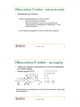 20
Electrónica 3 – 2005/06 39
Filtros activos 2ª ordem - variáveis de estado
n Filtro Biquad Tow-Thomas:
q Todos os amplificadores em modo inversor:
§ Mais fácil compensar os offsets.
§ Não há limitações de modo comum (importante se
compensarmos o amplificador em “feedforward” => boa
largura de banda).
q Com cuidado conseguem-se Qs na ordem das centenas.
Electrónica 3 – 2005/06 40
Filtros activos 2ª ordem – um AmpOp
n Síntese de “biquads” recorrendo-se a um único amplificador
com realimentação.
n Usados quando Q<10
+
-
Q’
Q
I’2
I2
V2
V1
21
21
1
2
2
2
22
1
21
2
22
2
21
2
'
'
0
'
'
'
Y
Y
V
V
H
I
I
V
V
Y
V
Y
I
V
Y
V
Y
I
−
=
=
=
=
+
=
+
=
Seleccionando os quadripólos Q e Q’ é possível sintetizar uma função
de transferência
V
 
