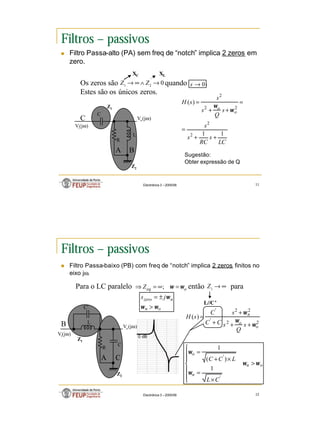 6
Electrónica 3 – 2005/06 11
Filtros – passivos
n Filtro Passa-alto (PA) sem freq de “notch” implica 2 zeros em
zero.
0
2
1
→
∧
∞
→ Z
Z 0
→
s
XC XL
C
R
L
B
C
Vi(jω)
Vo(jω)
A
Z2
Z1
LC
s
RC
s
s
s
Q
s
s
s
H
o
o
1
1
)
(
2
2
2
2
2
+
+
=
=
+
+
=
ω
ω
Os zeros são quando .
Estes são os únicos zeros.
Sugestão:
Obter expressão de Q
Electrónica 3 – 2005/06 12
Filtros – passivos
n Filtro Passa-baixo (PB) com freq de “notch” implica 2 zeros finitos no
eixo jω.
Para o LC paralelo então para
o
eq
Z ω
ω =
∞
=
⇒ ;
R
B
C
Vi(jω)
Vo(jω)
A
Z2
Z1
2
2
2
2
'
'
)
(
o
o
n
s
Q
s
s
C
C
C
s
H
ω
ω
ω
+
+
+
+
=
∞
→
1
Z
o
n
n
zero j
s
ω
ω
ω
>
±
=
L//C’
C
L
C’
o
n
n
o
C
L
L
C
C
ω
ω
ω
ω
>







×
=
×
+
=
'
'
1
)
(
1
0 dB
 