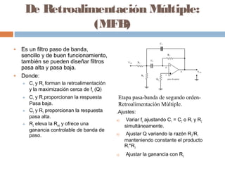 De Retroalimentación Múltiple:
                 (MFB)
♣   Es un filtro paso de banda,
    sencillo y de buen funcionamiento,
    también se pueden diseñar filtros
    pasa alta y pasa baja.
♣   Donde:
    ♣   C1 y R3 forman la retroalimentación
        y la maximización cerca de fo (Q)
    ♣   C1 y R1 proporcionan la respuesta      Etapa pasa-banda de segundo orden-
        Pasa baja.                             Retroalimentación Múltiple.
    ♣   C2 y R3 proporcionan la respuesta     .Ajustes:
        pasa alta.
                                              a)    Variar fo ajustando C1 = C2 o R1 y R2
    ♣   R2 eleva la Rent y ofrece una              simultáneamente.
        ganancia controlable de banda de
        paso.                                 b)   Ajustar Q variando la razón R3/R1
                                                   manteniendo constante el producto
                                                   R1*R3
                                              c)   Ajustar la ganancia con R2
 