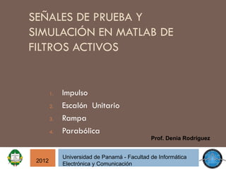 SEÑALES DE PRUEBA Y
SIMULACIÓN EN MATLAB DE
FILTROS ACTIVOS


        1.   Impulso
        2.   Escalón Unitario
        3.   Rampa
        4.   Parabólica
                                              Prof. Denia Rodríguez


             Universidad de Panamá - Facultad de Informática
 2012
             Electrónica y Comunicación
 