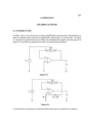 167
CAPITULO 5
FILTROS ACTIVOS
5.1. INTRODUCCIÓN.
Un filtro activo es un circuito que contiene amplificadores operacionales. Normalmente un
filtro de segundo orden contiene un amplificador operacional y un circuito RC. La figura
5.1 muestra el esquema básico de un filtro con realimentación negativa mientras que en la
figura 5.2 se muestra el esquema de un filtro con realimentación positiva.
Figura 5.1
Figura 5.2
A continuación se presentan las siguientes definiciones que nos ayudarán en el análisis.
 