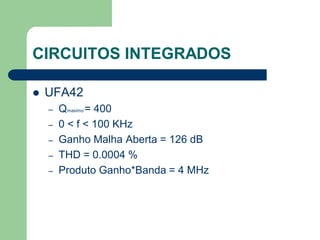 CIRCUITOS INTEGRADOS

   UFA42
    –   Qmaximo = 400
    –   0 < f < 100 KHz
    –   Ganho Malha Aberta = 126 dB
    –   THD = 0.0004 %
    –   Produto Ganho*Banda = 4 MHz
 
