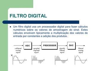 FILTRO DIGITAL

   Um filtro digital usa um processador digital para fazer cálculos
    numéricos sobre os valores de amostragem do sinal. Estes
    cálculos envolvem tipicamente a multiplicação dos valores de
    entrada por constantes e adição dos produtos.
 