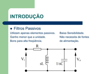 INTRODUÇÃO

   Filtros Passivos
Utilizam apenas elementos passivos.   Baixa Sensibilidade.
Ganho menor que a unidade.            Não necessita de fontes
Bons para alta freqüência.            de alimentação.
 