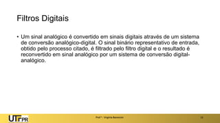 Filtros Digitais
• Um sinal analógico é convertido em sinais digitais através de um sistema
de conversão analógico-digital. O sinal binário representativo de entrada,
obtido pelo processo citado, é filtrado pelo filtro digital e o resultado é
reconvertido em sinal analógico por um sistema de conversão digital-
analógico.
Prof a : Virgínia Baroncini 11
 