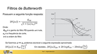 Filtros de Butterworth
Possuem a seguinte função resposta:
𝐻 𝑗𝜔 =
𝐾𝑃𝐵
1 + 𝜔 𝜔𝑐
2𝑛
Onde:
KPB é o ganho do filtro PB quando  é nula,
c é a frequência de corte,
n é a ordem do filtro
Prof a : Virgínia Baroncini 13
Se fizermos  << c podemos escrever a seguinte expressão aproximada
𝐻 𝑗𝜔 ≅ 𝐾𝑃𝐵
𝜔𝑐
𝜔
𝑛
Em decibéis... 𝐻 𝑗𝜔 𝑑𝐵 ≅ 20 𝑙𝑜𝑔𝐾𝑃𝐵 − 20𝑛𝑙𝑜𝑔
𝜔𝑐
𝜔
 