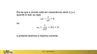 Prof a : Virgínia Baroncini 17
Diz-se que o circuito está em ressonância–série 𝑍𝑖 𝜔
quando é real, ou seja:
𝜔𝐿 −
1
𝜔𝐶
= 0.
ou
𝜔0 =
1
𝐿𝐶
→ 𝑍𝑖 = 𝑅
e portanto teremos a máxima corrente.
 