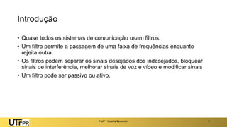 Introdução
• Quase todos os sistemas de comunicação usam filtros.
• Um filtro permite a passagem de uma faixa de frequências enquanto
rejeita outra.
• Os filtros podem separar os sinais desejados dos indesejados, bloquear
sinais de interferência, melhorar sinais de voz e vídeo e modificar sinais
• Um filtro pode ser passivo ou ativo.
Prof a : Virgínia Baroncini 2
 