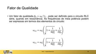 Fator de Qualidade
• Um fator de qualidade,𝑄0 = 𝜔0
𝐿
𝐶 , pode ser definido para o circuito RLC
série, quando em ressonância. As frequências de meia potência podem
ser expressas em termos dos elementos do circuito:
𝜔𝑐2 = 𝜔0 1 +
1
4𝑄0
2 +
1
2𝑄0
𝜔𝑐1 = 𝜔0 1 +
1
4𝑄0
2 −
1
2𝑄0
Prof a : Virgínia Baroncini 20
 