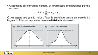 • A subtração de membro a membro, as expressões anteriores nos permite
escrever
𝐵𝑊 =
𝑓0
𝑄0
= 𝑓𝑐2 − 𝑓𝑐1
O que sugere que quanto maior o fator de qualidade, tanto mais estreita é a
largura de faixa, ou seja maior será a seletividade do circuito.
Prof a : Virgínia Baroncini 21
 