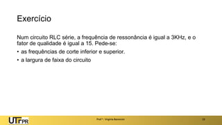Exercício
Num circuito RLC série, a frequência de ressonância é igual a 3KHz, e o
fator de qualidade é igual a 15. Pede-se:
• as frequências de corte inferior e superior.
• a largura de faixa do circuito
Prof a : Virgínia Baroncini 22
 