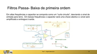 Filtros Passa- Baixa de primeira ordem
Prof a : Virgínia Baroncini 25
Em altas frequências o capacitor se comporta como um “curto circuito”, desviando o sinal de
entrada para terra . Em baixas frequências o capacitor será uma chave aberta e o sinal será
amplificado e entregue à saída.
 