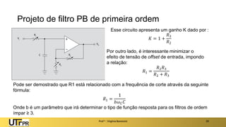 Projeto de filtro PB de primeira ordem
Prof a : Virgínia Baroncini 29
Esse circuito apresenta um ganho K dado por :
𝐾 = 1 +
𝑅3
𝑅2
Por outro lado, é interessante minimizar o
efeito de tensão de offset de entrada, impondo
a relação:
𝑅1 =
𝑅2𝑅3
𝑅2 + 𝑅3
Pode ser demostrado que R1 está relacionado com a frequência de corte através da seguinte
fórmula:
𝑅1 =
1
𝑏𝜔𝐶𝐶
Onde b é um parâmetro que irá determinar o tipo de função resposta para os filtros de ordem
ímpar ≥ 3.
 