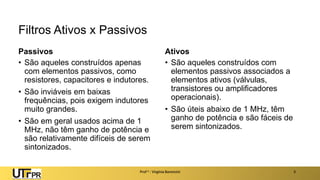 Filtros Ativos x Passivos
Passivos
• São aqueles construídos apenas
com elementos passivos, como
resistores, capacitores e indutores.
• São inviáveis em baixas
frequências, pois exigem indutores
muito grandes.
• São em geral usados acima de 1
MHz, não têm ganho de potência e
são relativamente difíceis de serem
sintonizados.
Ativos
• São aqueles construídos com
elementos passivos associados a
elementos ativos (válvulas,
transistores ou amplificadores
operacionais).
• São úteis abaixo de 1 MHz, têm
ganho de potência e são fáceis de
serem sintonizados.
Prof a : Virgínia Baroncini 3
 