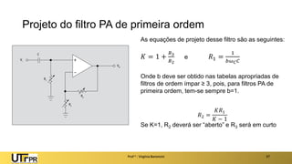 Projeto do filtro PA de primeira ordem
Prof a : Virgínia Baroncini 37
As equações de projeto desse filtro são as seguintes:
𝐾 = 1 +
𝑅3
𝑅2
e 𝑅1 =
1
𝑏𝜔𝐶𝐶
Onde b deve ser obtido nas tabelas apropriadas de
filtros de ordem ímpar ≥ 3, pois, para filtros PA de
primeira ordem, tem-se sempre b=1.
𝑅2 =
𝐾𝑅1
𝐾 − 1
Se K=1, R2 deverá ser “aberto” e R3 será em curto
 